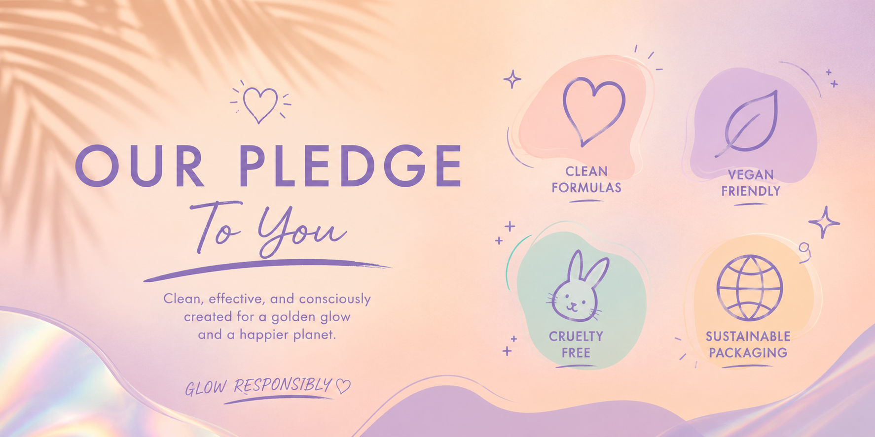 Left side Our Pledge to You, Clean, effective, and consciously created for a golden glow and a happier planet. Right side Clean Formulas, Vegan Friendly, Cruelty Free, Sustainable Packaging